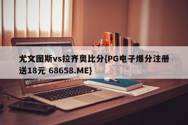 尤文图斯vs拉齐奥比分{PG电子爆分注册送18元 68658.ME}