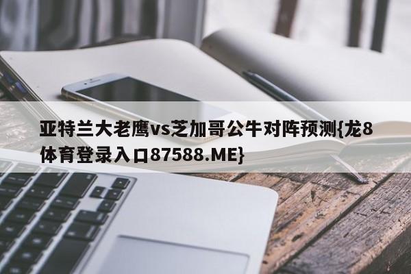 亚特兰大老鹰vs芝加哥公牛对阵预测{龙8体育登录入口87588.ME}