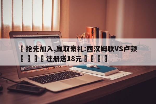 ✅抢先加入,赢取豪礼:西汉姆联VS卢顿 🏆注册送18元🎁