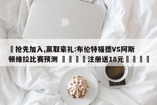 ✅抢先加入,赢取豪礼:布伦特福德VS阿斯顿维拉比赛预测 🏆注册送18元🎁