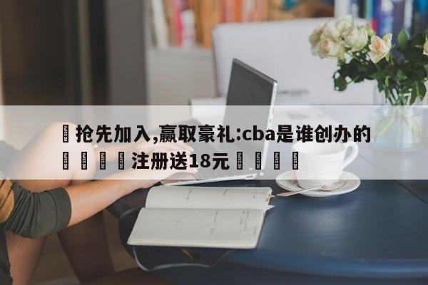 ✅抢先加入,赢取豪礼:cba是谁创办的 🏆注册送18元🎁