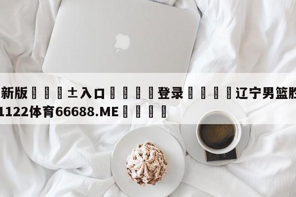 🥀最新版🎱入口🐔登录🚭辽宁男篮胜广州龙狮 🏆1122体育66688.ME🎁