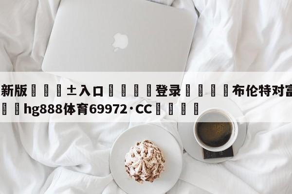 🥀最新版🎱入口🐔登录🚭布伦特对富勒姆比分预测 🏆hg888体育69972·CC🎁