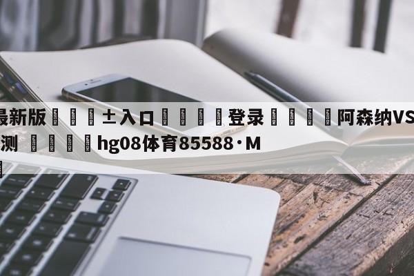 🥀最新版🎱入口🐔登录🚭阿森纳VS布伦特福德阵容预测 🏆hg08体育85588·ME🎁
