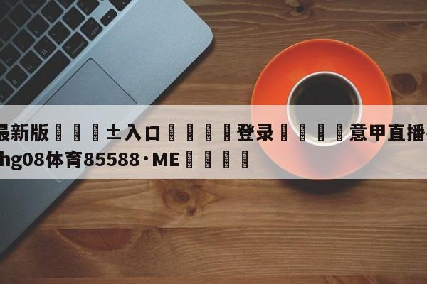 🥀最新版🎱入口🐔登录🚭意甲直播在线观看 🏆hg08体育85588·ME🎁